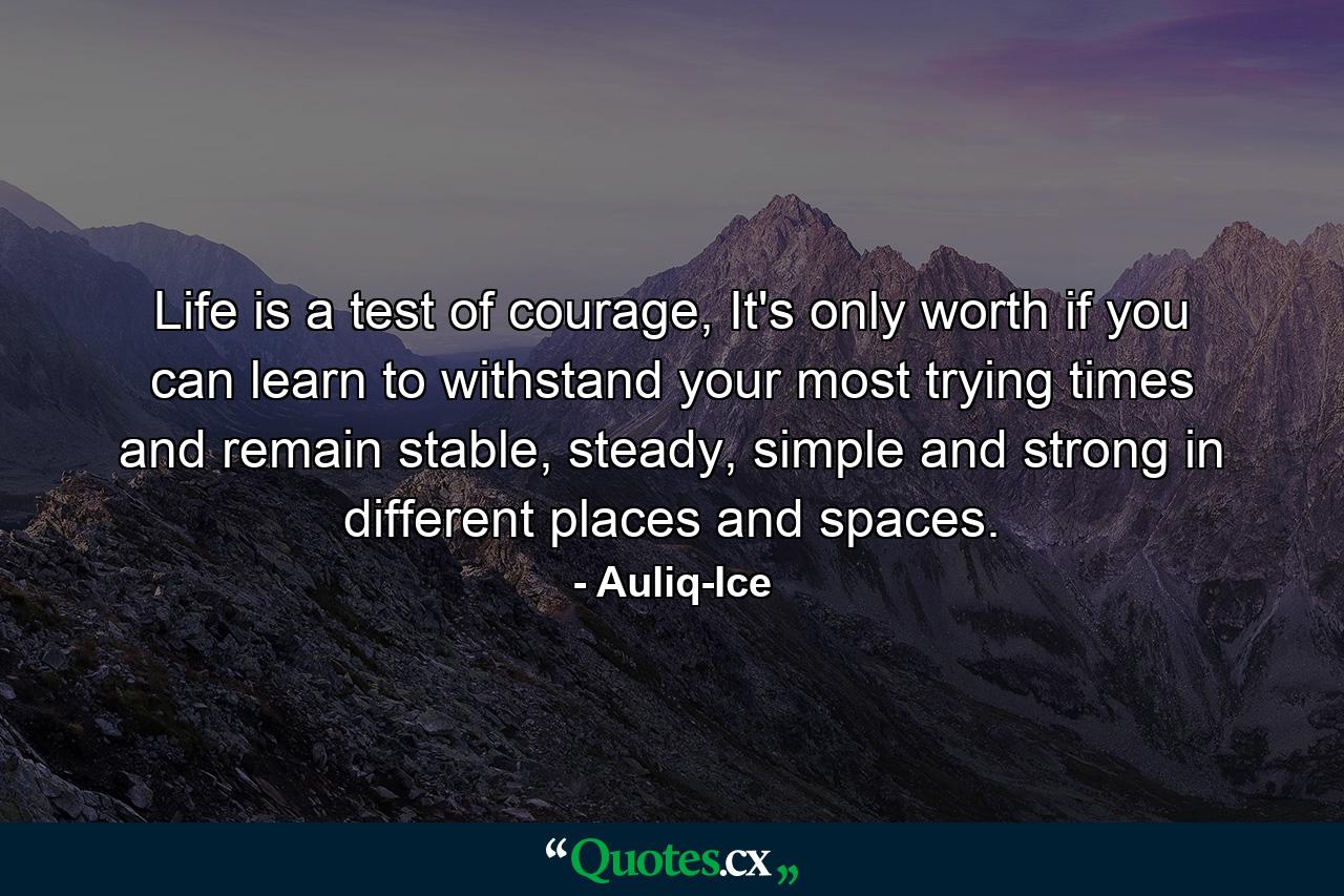 Life is a test of courage, It's only worth if you can learn to withstand your most trying times and remain stable, steady, simple and strong in different places and spaces. - Quote by Auliq-Ice