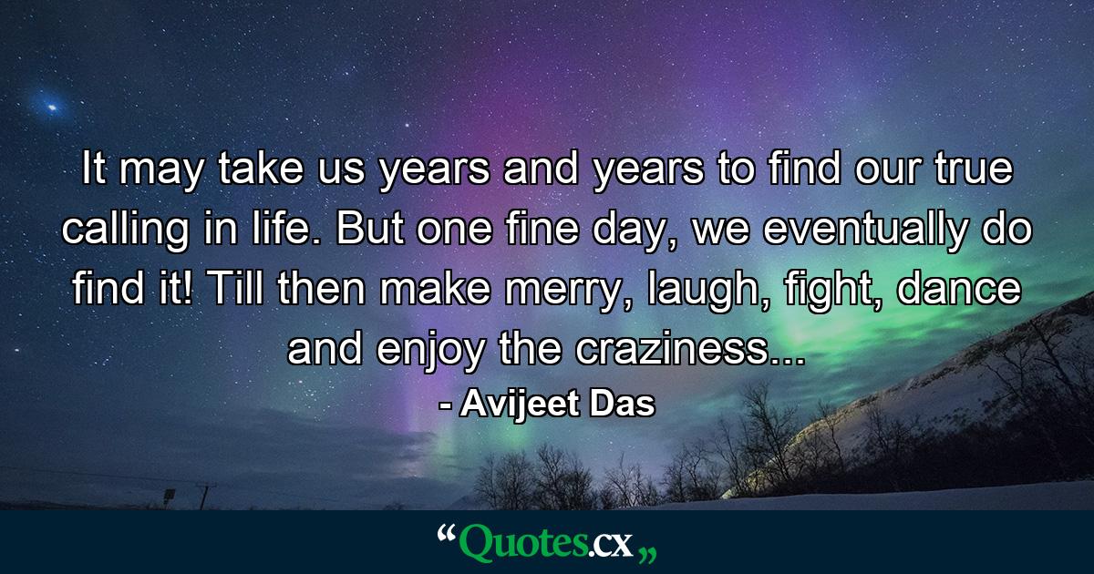 It may take us years and years to find our true calling in life. But one fine day, we eventually do find it! Till then make merry, laugh, fight, dance and enjoy the craziness... - Quote by Avijeet Das