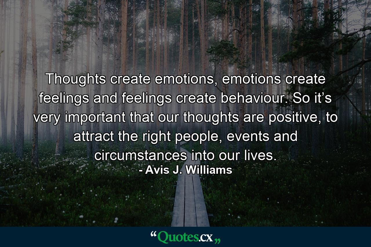 Thoughts create emotions, emotions create feelings and feelings create behaviour. So it’s very important that our thoughts are positive, to attract the right people, events and circumstances into our lives. - Quote by Avis J. Williams