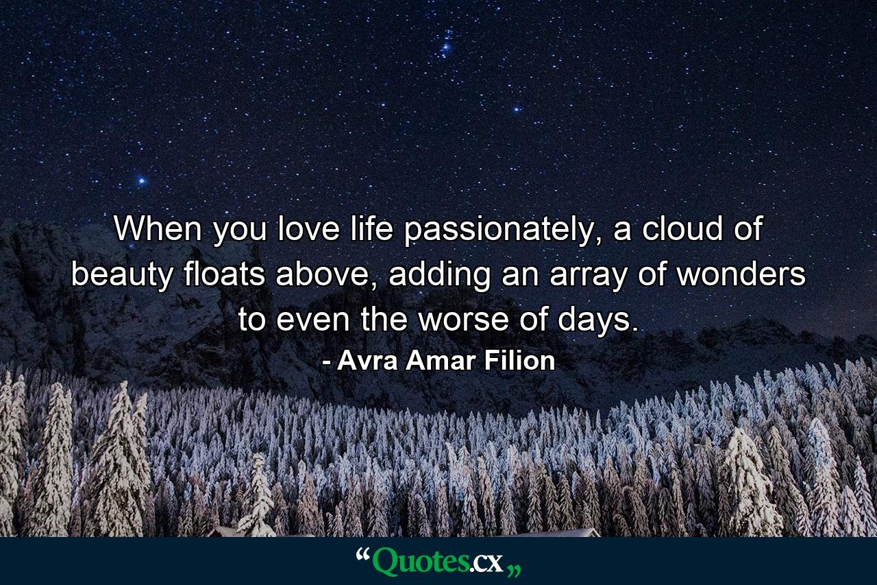 When you love life passionately, a cloud of beauty floats above, adding an array of wonders to even the worse of days. - Quote by Avra Amar Filion