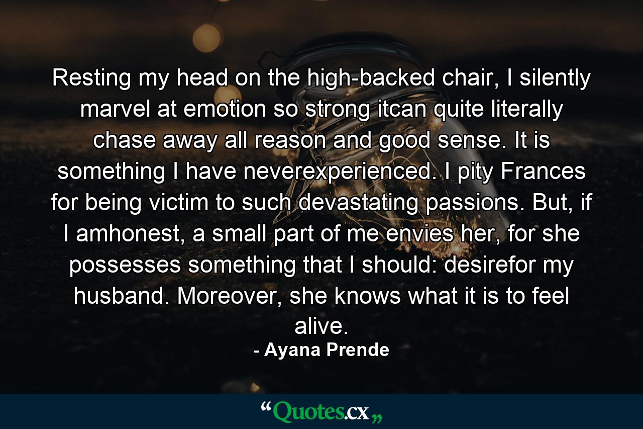 Resting my head on the high-backed chair, I silently marvel at emotion so strong itcan quite literally chase away all reason and good sense. It is something I have neverexperienced. I pity Frances for being victim to such devastating passions. But, if I amhonest, a small part of me envies her, for she possesses something that I should: desirefor my husband. Moreover, she knows what it is to feel alive. - Quote by Ayana Prende