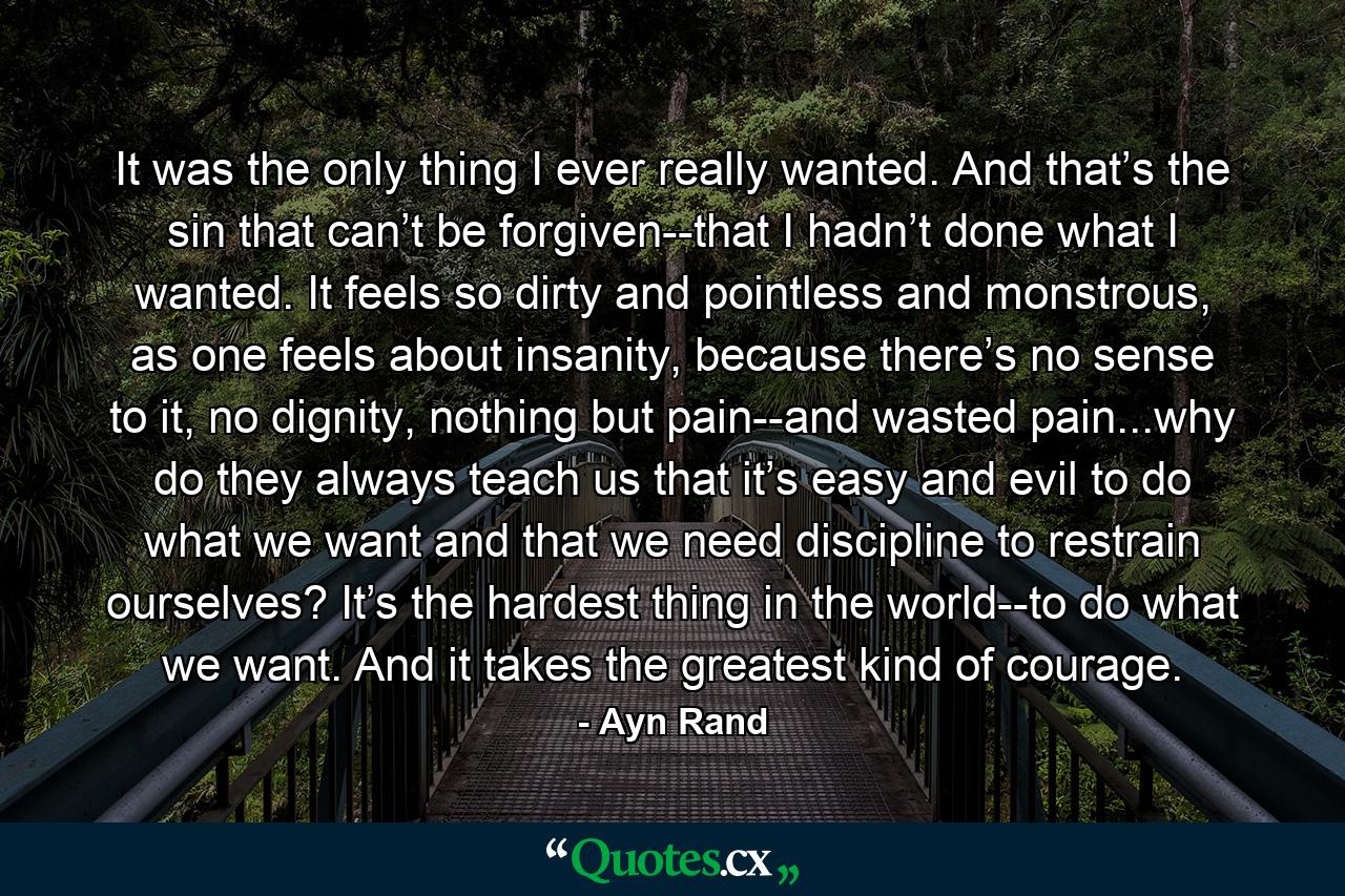 It was the only thing I ever really wanted. And that’s the sin that can’t be forgiven--that I hadn’t done what I wanted. It feels so dirty and pointless and monstrous, as one feels about insanity, because there’s no sense to it, no dignity, nothing but pain--and wasted pain...why do they always teach us that it’s easy and evil to do what we want and that we need discipline to restrain ourselves? It’s the hardest thing in the world--to do what we want. And it takes the greatest kind of courage. - Quote by Ayn Rand