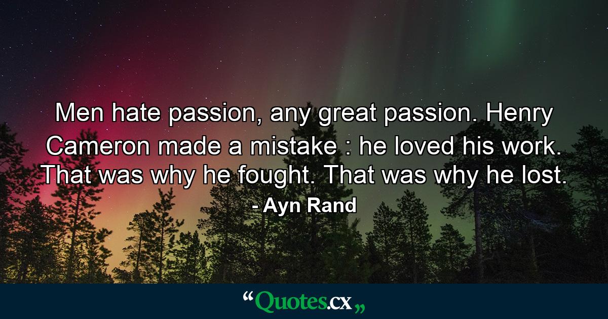 Men hate passion, any great passion. Henry Cameron made a mistake : he loved his work. That was why he fought. That was why he lost. - Quote by Ayn Rand