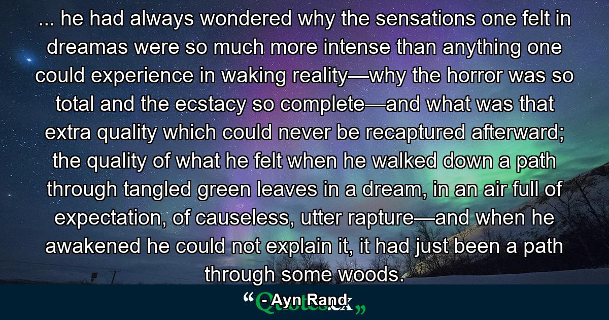 ... he had always wondered why the sensations one felt in dreamas were so much more intense than anything one could experience in waking reality—why the horror was so total and the ecstacy so complete—and what was that extra quality which could never be recaptured afterward; the quality of what he felt when he walked down a path through tangled green leaves in a dream, in an air full of expectation, of causeless, utter rapture—and when he awakened he could not explain it, it had just been a path through some woods. - Quote by Ayn Rand