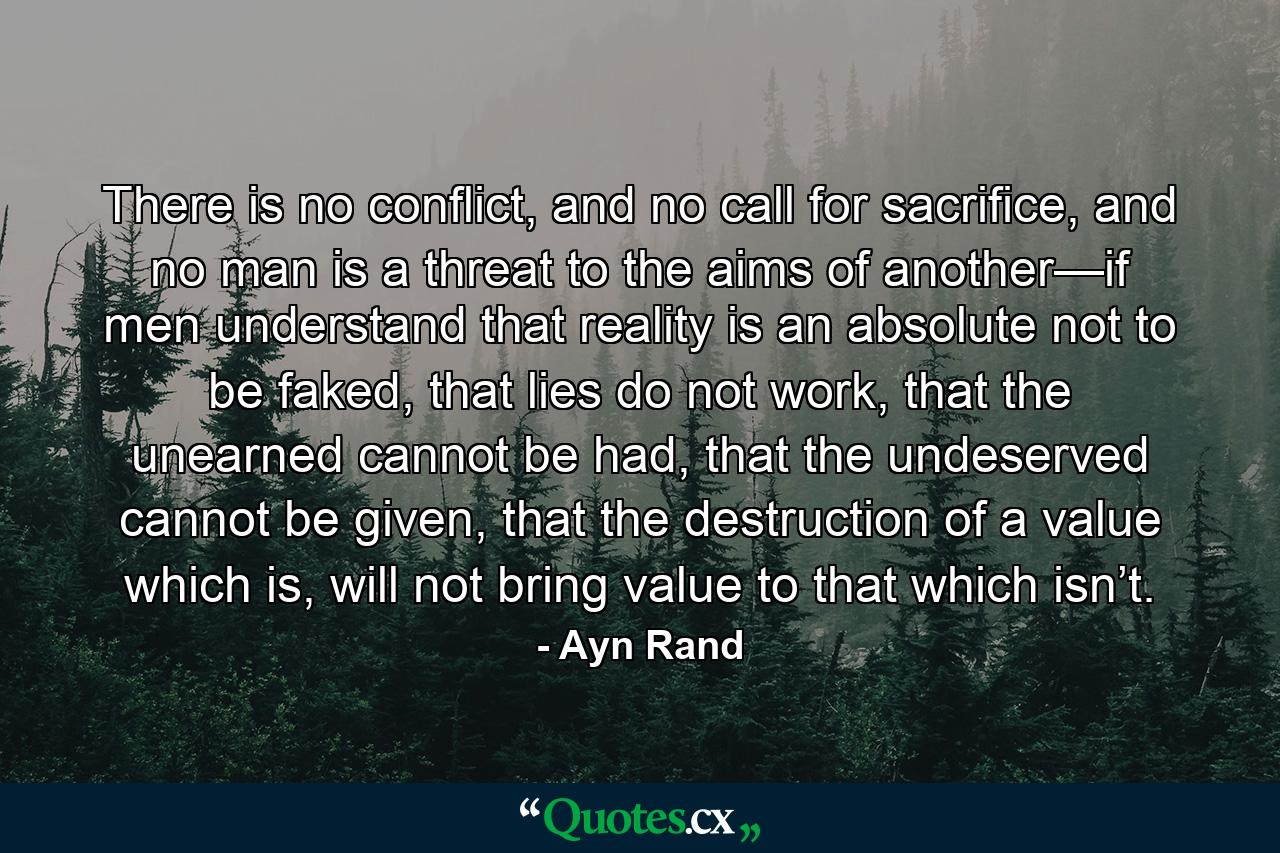 There is no conflict, and no call for sacrifice, and no man is a threat to the aims of another—if men understand that reality is an absolute not to be faked, that lies do not work, that the unearned cannot be had, that the undeserved cannot be given, that the destruction of a value which is, will not bring value to that which isn’t. - Quote by Ayn Rand