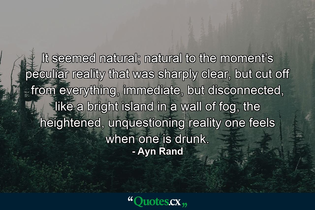 It seemed natural; natural to the moment’s peculiar reality that was sharply clear, but cut off from everything, immediate, but disconnected, like a bright island in a wall of fog, the heightened, unquestioning reality one feels when one is drunk. - Quote by Ayn Rand