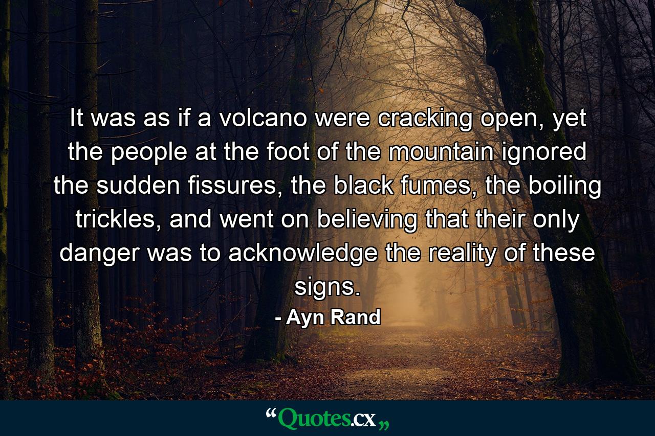 It was as if a volcano were cracking open, yet the people at the foot of the mountain ignored the sudden fissures, the black fumes, the boiling trickles, and went on believing that their only danger was to acknowledge the reality of these signs. - Quote by Ayn Rand