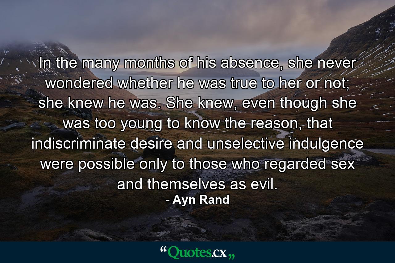 In the many months of his absence, she never wondered whether he was true to her or not; she knew he was. She knew, even though she was too young to know the reason, that indiscriminate desire and unselective indulgence were possible only to those who regarded sex and themselves as evil. - Quote by Ayn Rand