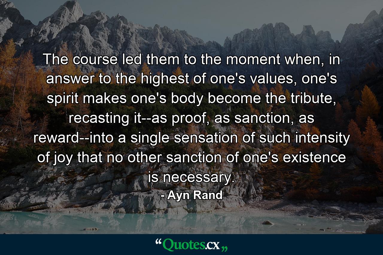 The course led them to the moment when, in answer to the highest of one's values, one's spirit makes one's body become the tribute, recasting it--as proof, as sanction, as reward--into a single sensation of such intensity of joy that no other sanction of one's existence is necessary. - Quote by Ayn Rand