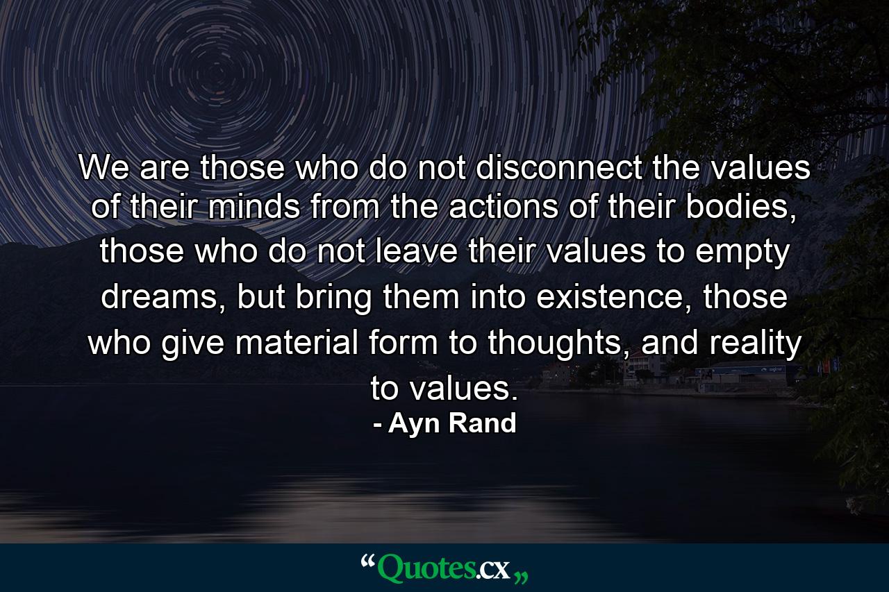 We are those who do not disconnect the values of their minds from the actions of their bodies, those who do not leave their values to empty dreams, but bring them into existence, those who give material form to thoughts, and reality to values. - Quote by Ayn Rand