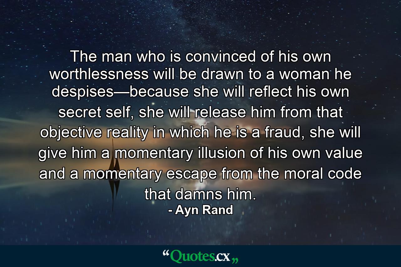 The man who is convinced of his own worthlessness will be drawn to a woman he despises—because she will reflect his own secret self, she will release him from that objective reality in which he is a fraud, she will give him a momentary illusion of his own value and a momentary escape from the moral code that damns him. - Quote by Ayn Rand