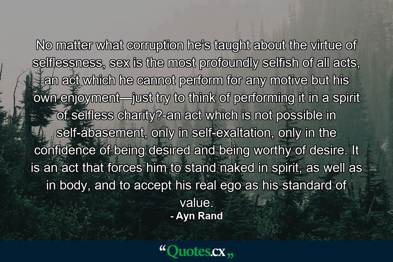 No matter what corruption he’s taught about the virtue of selflessness, sex is the most profoundly selfish of all acts, an act which he cannot perform for any motive but his own enjoyment—just try to think of performing it in a spirit of selfless charity?-an act which is not possible in self-abasement, only in self-exaltation, only in the confidence of being desired and being worthy of desire. It is an act that forces him to stand naked in spirit, as well as in body, and to accept his real ego as his standard of value. - Quote by Ayn Rand