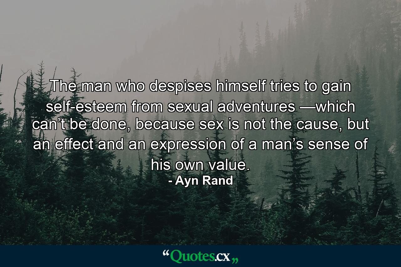 The man who despises himself tries to gain self-esteem from sexual adventures —which can’t be done, because sex is not the cause, but an effect and an expression of a man’s sense of his own value. - Quote by Ayn Rand