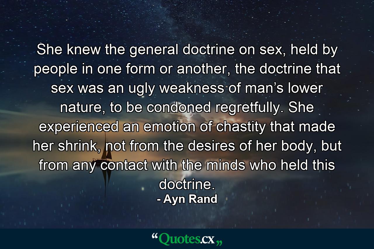 She knew the general doctrine on sex, held by people in one form or another, the doctrine that sex was an ugly weakness of man’s lower nature, to be condoned regretfully. She experienced an emotion of chastity that made her shrink, not from the desires of her body, but from any contact with the minds who held this doctrine. - Quote by Ayn Rand