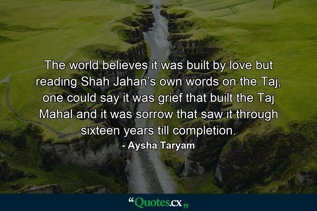 The world believes it was built by love but reading Shah Jahan’s own words on the Taj, one could say it was grief that built the Taj Mahal and it was sorrow that saw it through sixteen years till completion. - Quote by Aysha Taryam