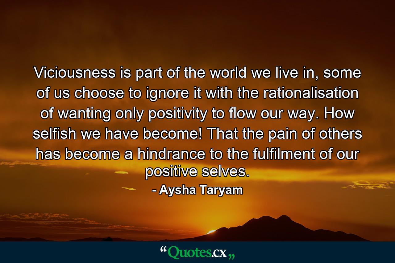 Viciousness is part of the world we live in, some of us choose to ignore it with the rationalisation of wanting only positivity to flow our way. How selfish we have become! That the pain of others has become a hindrance to the fulfilment of our positive selves. - Quote by Aysha Taryam