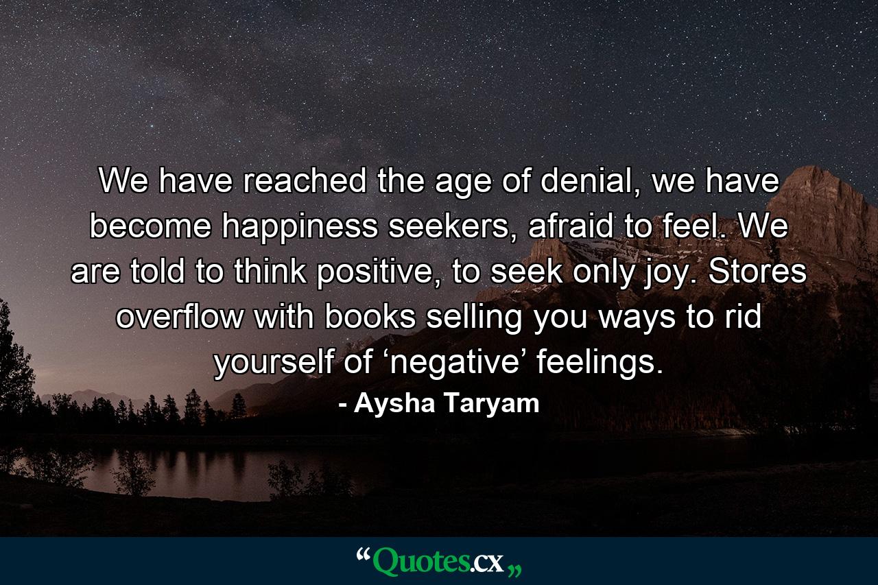 We have reached the age of denial, we have become happiness seekers, afraid to feel. We are told to think positive, to seek only joy. Stores overflow with books selling you ways to rid yourself of ‘negative’ feelings. - Quote by Aysha Taryam