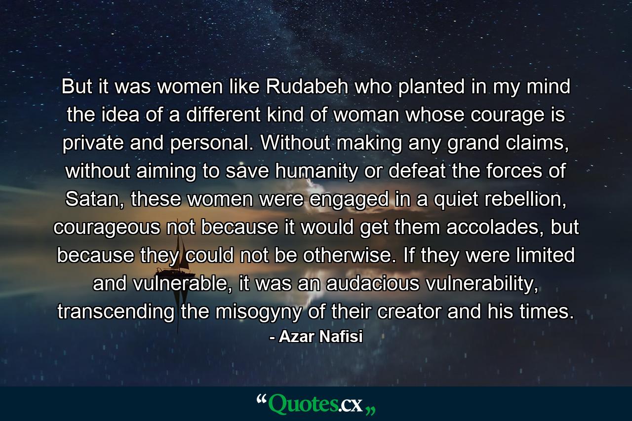 But it was women like Rudabeh who planted in my mind the idea of a different kind of woman whose courage is private and personal. Without making any grand claims, without aiming to save humanity or defeat the forces of Satan, these women were engaged in a quiet rebellion, courageous not because it would get them accolades, but because they could not be otherwise. If they were limited and vulnerable, it was an audacious vulnerability, transcending the misogyny of their creator and his times. - Quote by Azar Nafisi