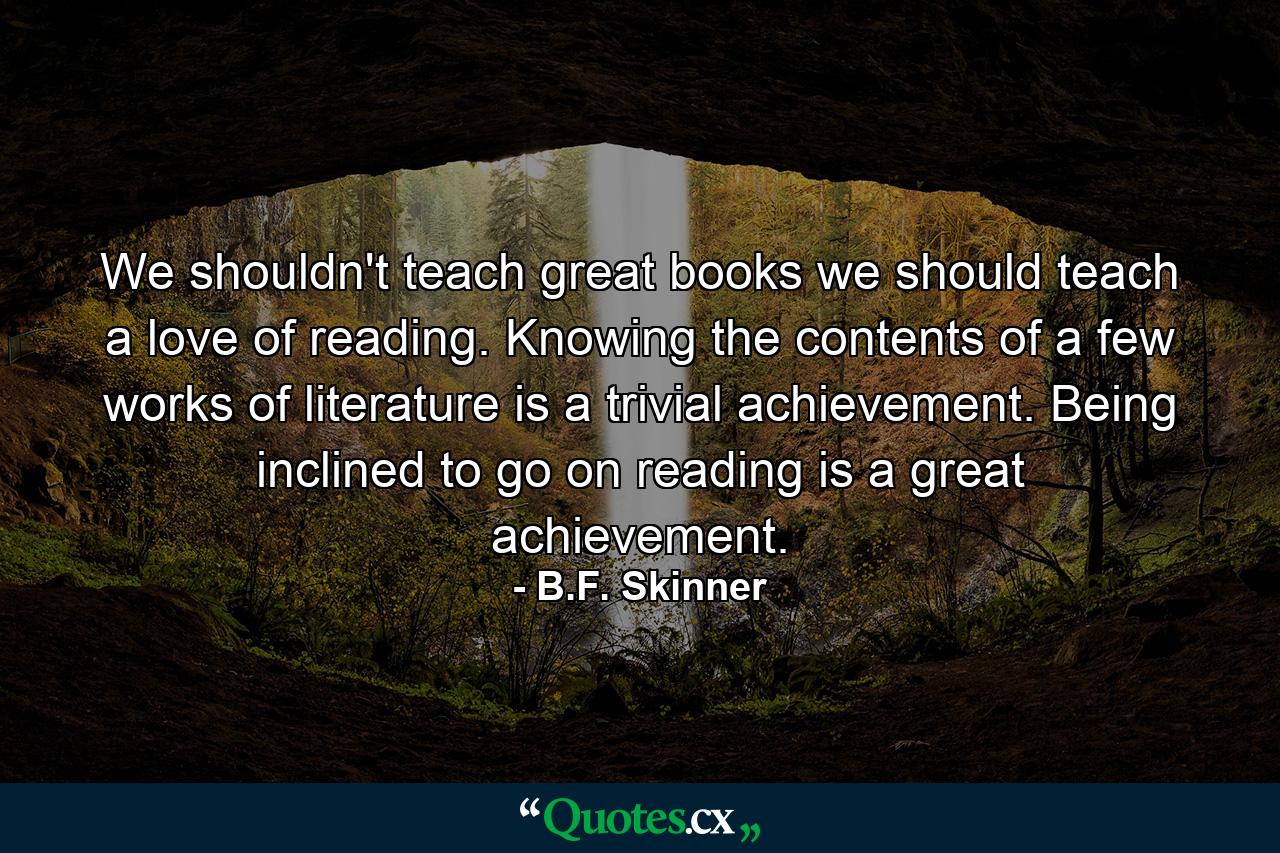 We shouldn't teach great books we should teach a love of reading. Knowing the contents of a few works of literature is a trivial achievement. Being inclined to go on reading is a great achievement. - Quote by B.F. Skinner