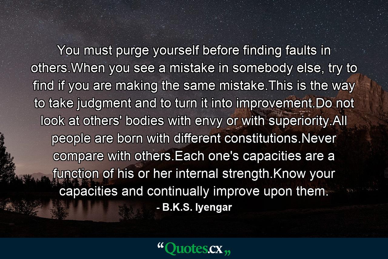 You must purge yourself before finding faults in others.When you see a mistake in somebody else, try to find if you are making the same mistake.This is the way to take judgment and to turn it into improvement.Do not look at others' bodies with envy or with superiority.All people are born with different constitutions.Never compare with others.Each one's capacities are a function of his or her internal strength.Know your capacities and continually improve upon them. - Quote by B.K.S. Iyengar