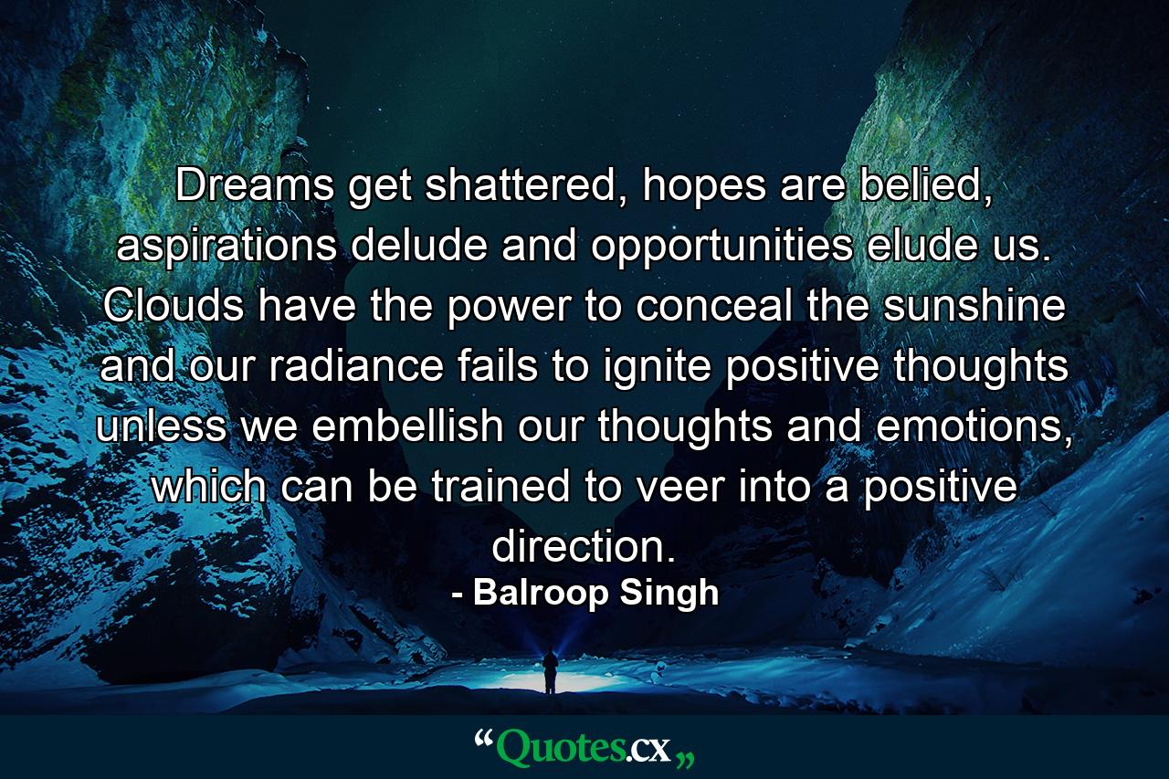 Dreams get shattered, hopes are belied, aspirations delude and opportunities elude us. Clouds have the power to conceal the sunshine and our radiance fails to ignite positive thoughts unless we embellish our thoughts and emotions, which can be trained to veer into a positive direction. - Quote by Balroop Singh