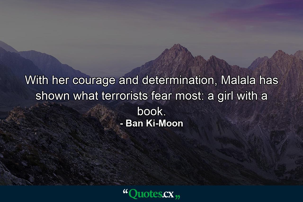 With her courage and determination, Malala has shown what terrorists fear most: a girl with a book. - Quote by Ban Ki-Moon