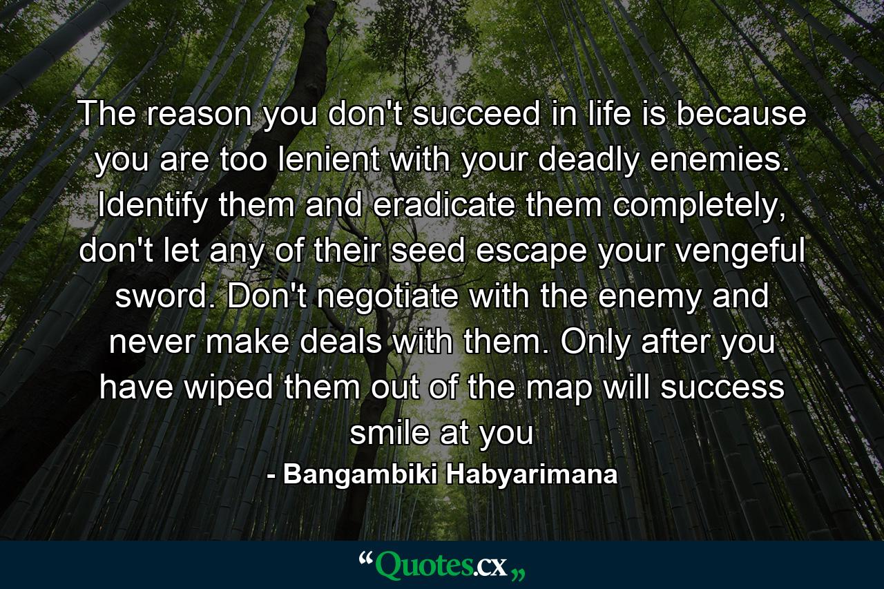 The reason you don't succeed in life is because you are too lenient with your deadly enemies. Identify them and eradicate them completely, don't let any of their seed escape your vengeful sword. Don't negotiate with the enemy and never make deals with them. Only after you have wiped them out of the map will success smile at you - Quote by Bangambiki Habyarimana