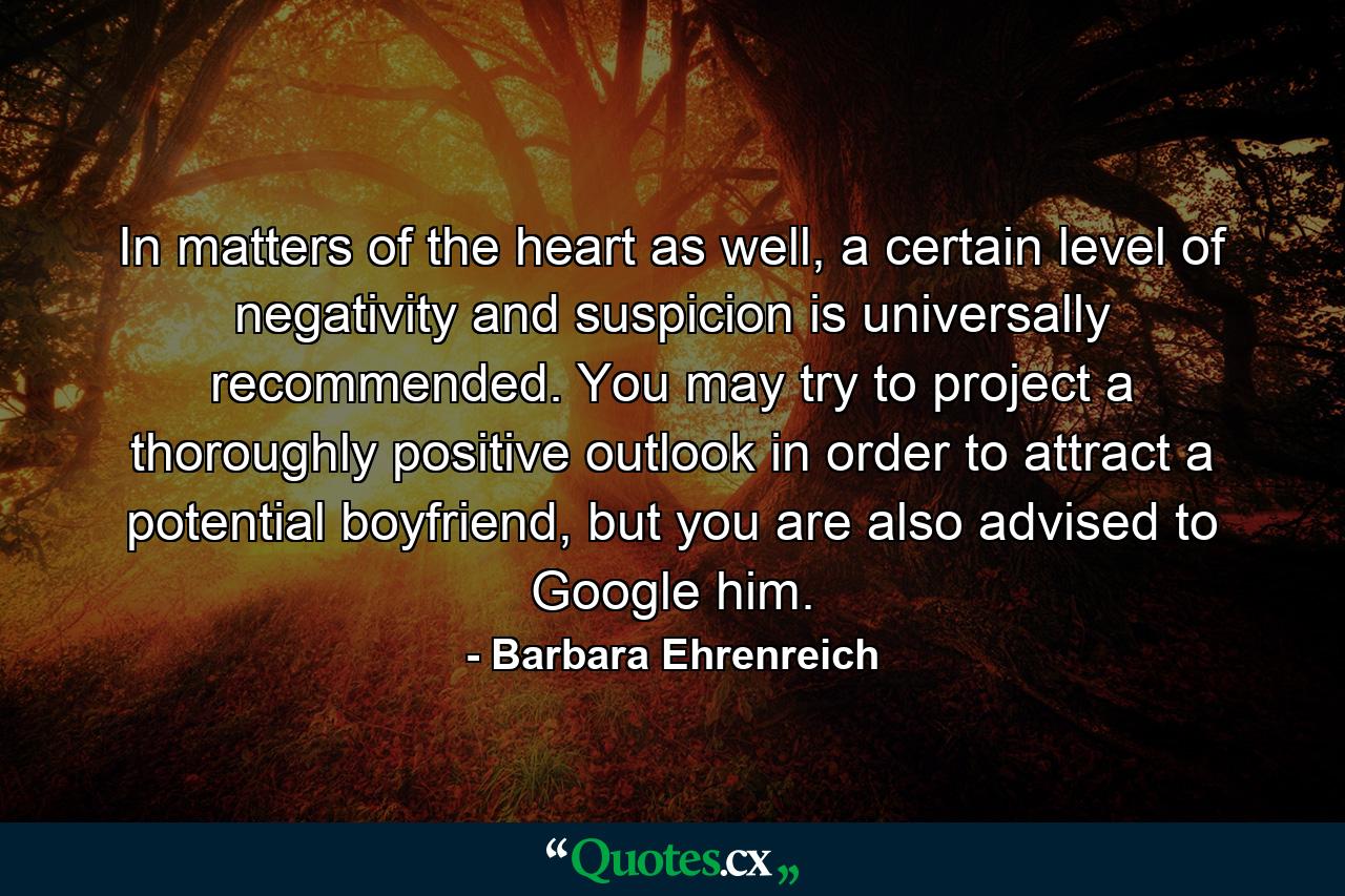 In matters of the heart as well, a certain level of negativity and suspicion is universally recommended. You may try to project a thoroughly positive outlook in order to attract a potential boyfriend, but you are also advised to Google him. - Quote by Barbara Ehrenreich