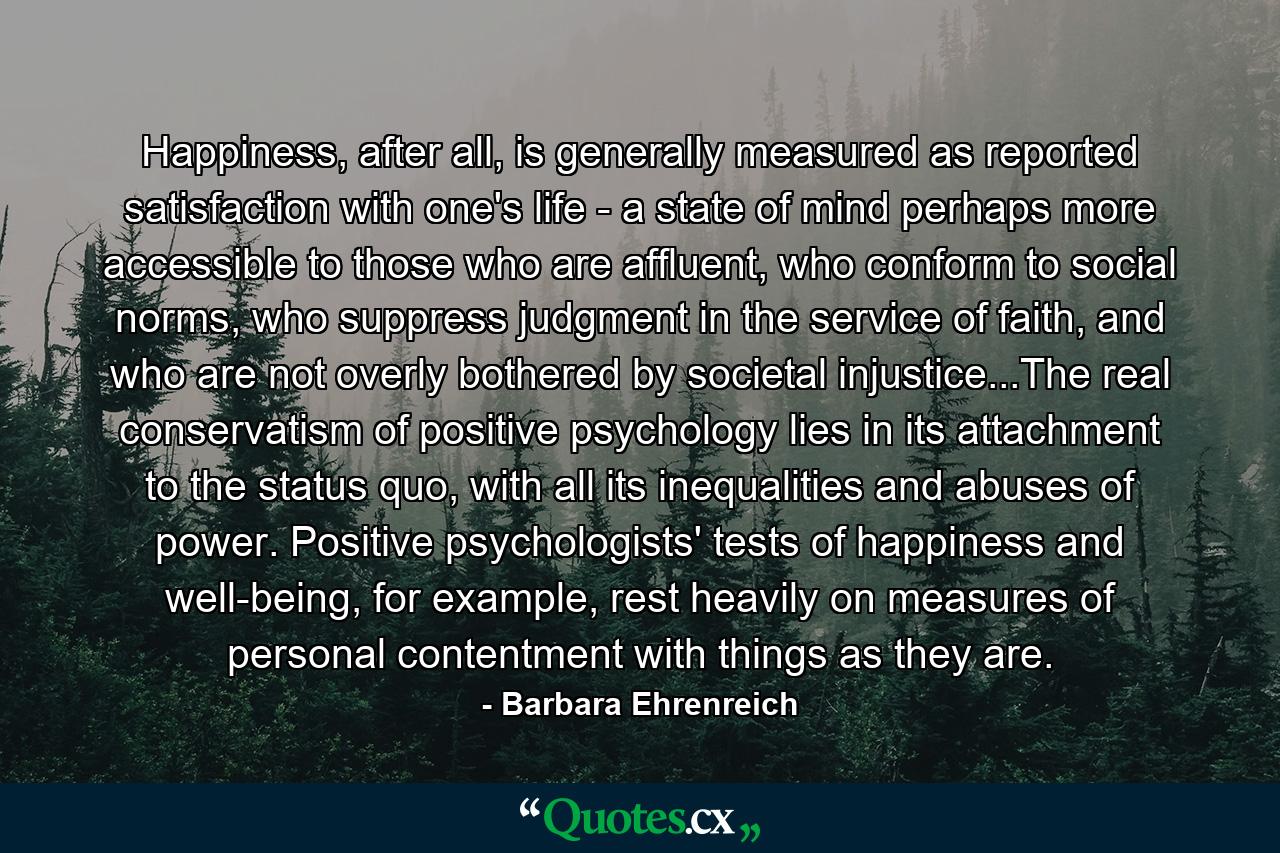 Happiness, after all, is generally measured as reported satisfaction with one's life - a state of mind perhaps more accessible to those who are affluent, who conform to social norms, who suppress judgment in the service of faith, and who are not overly bothered by societal injustice...The real conservatism of positive psychology lies in its attachment to the status quo, with all its inequalities and abuses of power. Positive psychologists' tests of happiness and well-being, for example, rest heavily on measures of personal contentment with things as they are. - Quote by Barbara Ehrenreich