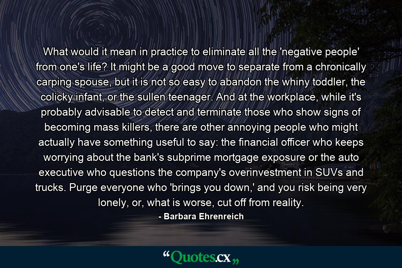 What would it mean in practice to eliminate all the 'negative people' from one's life? It might be a good move to separate from a chronically carping spouse, but it is not so easy to abandon the whiny toddler, the colicky infant, or the sullen teenager. And at the workplace, while it's probably advisable to detect and terminate those who show signs of becoming mass killers, there are other annoying people who might actually have something useful to say: the financial officer who keeps worrying about the bank's subprime mortgage exposure or the auto executive who questions the company's overinvestment in SUVs and trucks. Purge everyone who 'brings you down,' and you risk being very lonely, or, what is worse, cut off from reality. - Quote by Barbara Ehrenreich