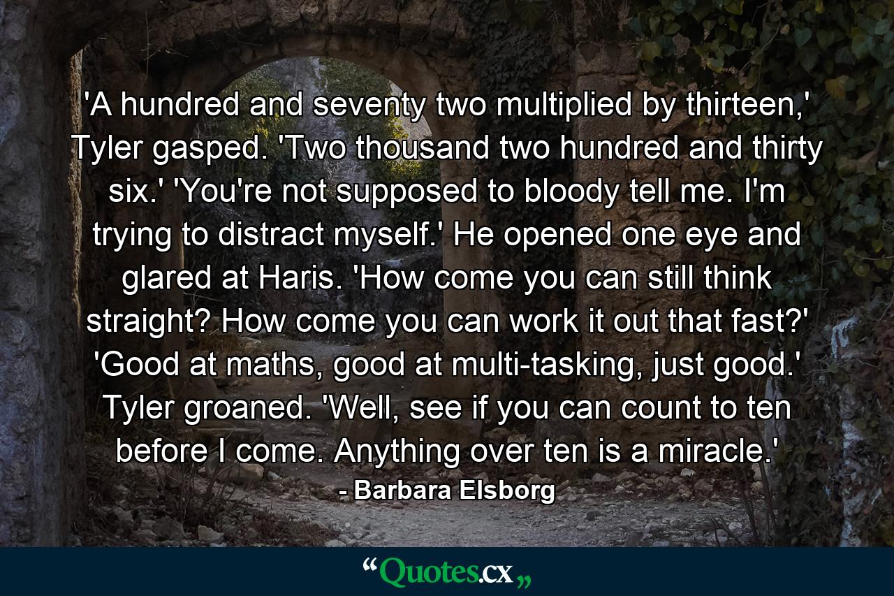 'A hundred and seventy two multiplied by thirteen,' Tyler gasped. 'Two thousand two hundred and thirty six.' 'You're not supposed to bloody tell me. I'm trying to distract myself.' He opened one eye and glared at Haris. 'How come you can still think straight? How come you can work it out that fast?' 'Good at maths, good at multi-tasking, just good.' Tyler groaned. 'Well, see if you can count to ten before I come. Anything over ten is a miracle.' - Quote by Barbara Elsborg