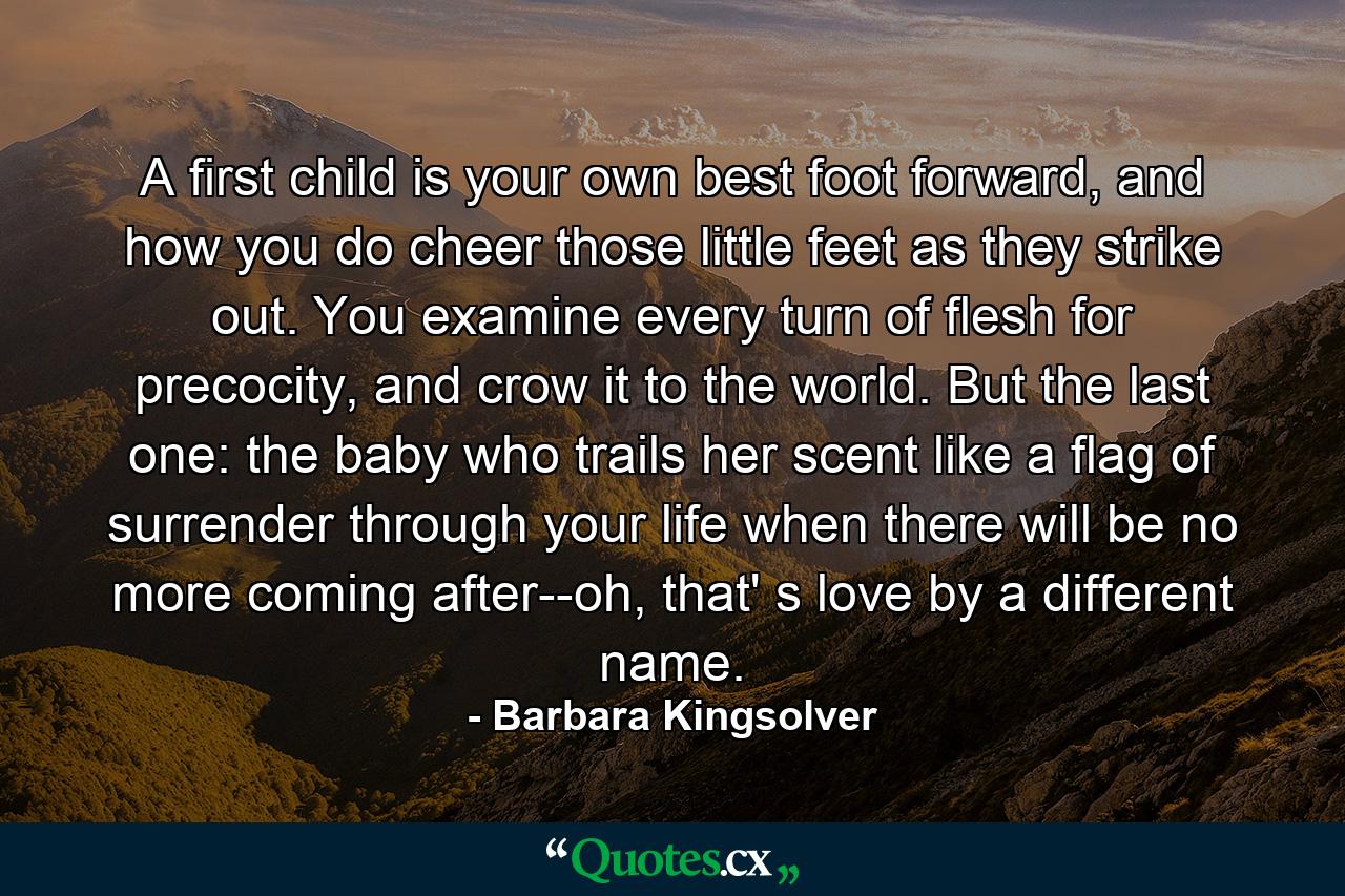 A first child is your own best foot forward, and how you do cheer those little feet as they strike out. You examine every turn of flesh for precocity, and crow it to the world. But the last one: the baby who trails her scent like a flag of surrender through your life when there will be no more coming after--oh, that' s love by a different name. - Quote by Barbara Kingsolver