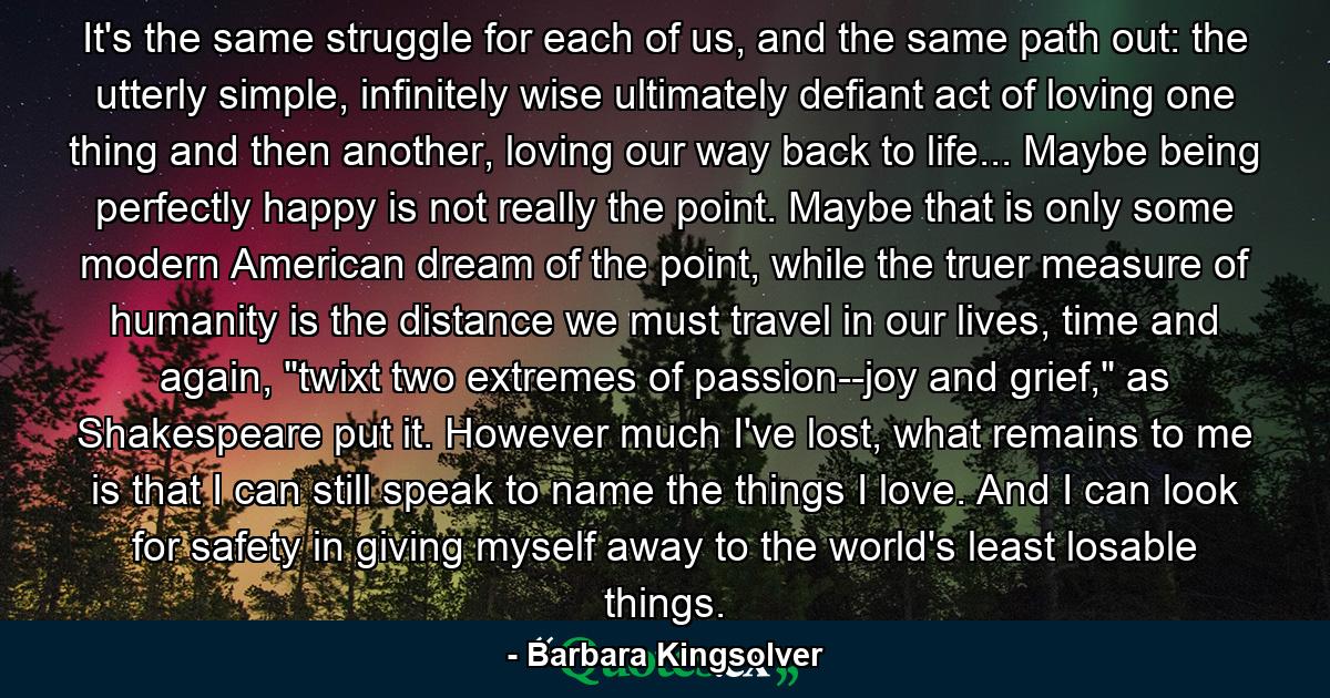 It's the same struggle for each of us, and the same path out: the utterly simple, infinitely wise ultimately defiant act of loving one thing and then another, loving our way back to life... Maybe being perfectly happy is not really the point. Maybe that is only some modern American dream of the point, while the truer measure of humanity is the distance we must travel in our lives, time and again, 