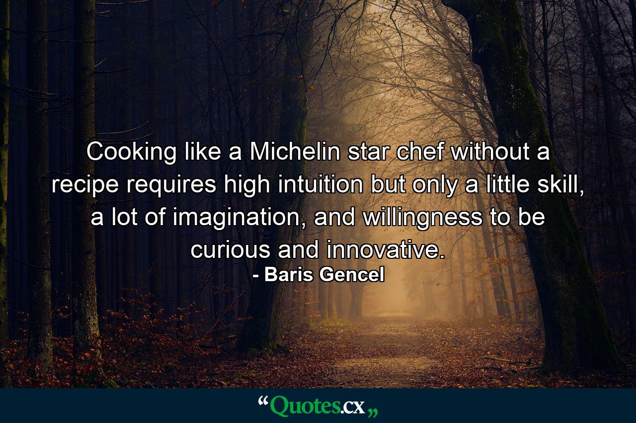 Cooking like a Michelin star chef without a recipe requires high intuition but only a little skill, a lot of imagination, and willingness to be curious and innovative. - Quote by Baris Gencel