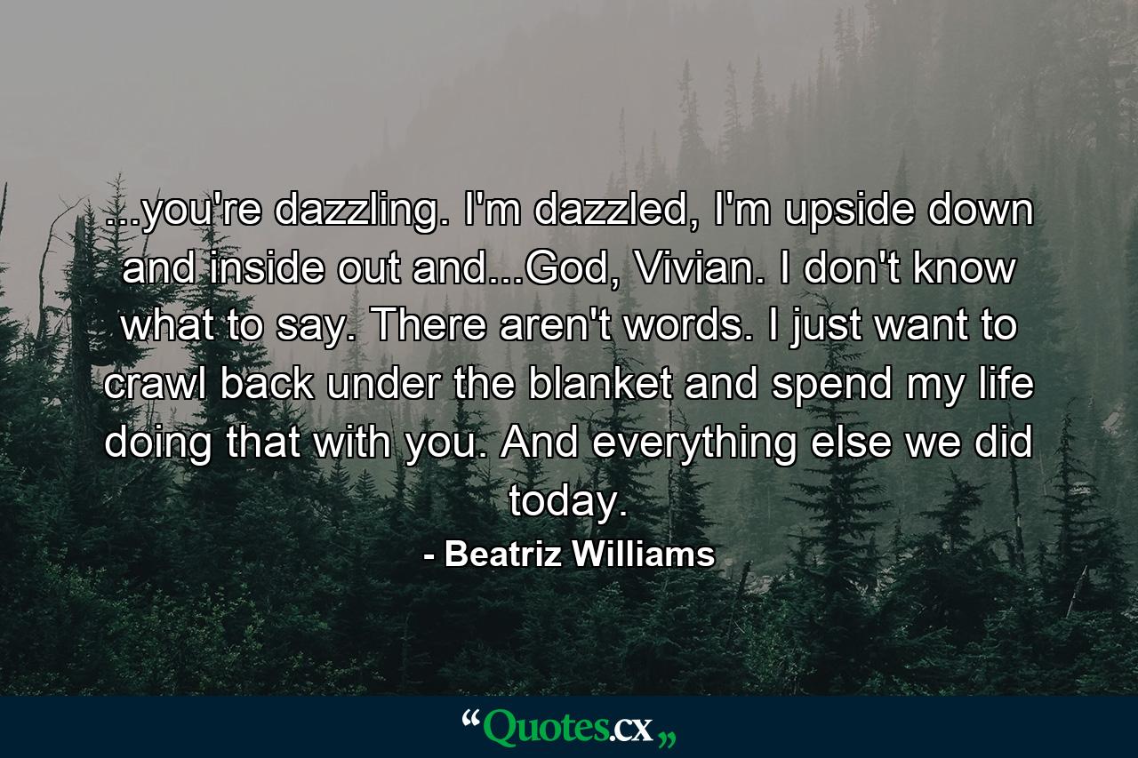 ...you're dazzling. I'm dazzled, I'm upside down and inside out and...God, Vivian. I don't know what to say. There aren't words. I just want to crawl back under the blanket and spend my life doing that with you. And everything else we did today. - Quote by Beatriz Williams