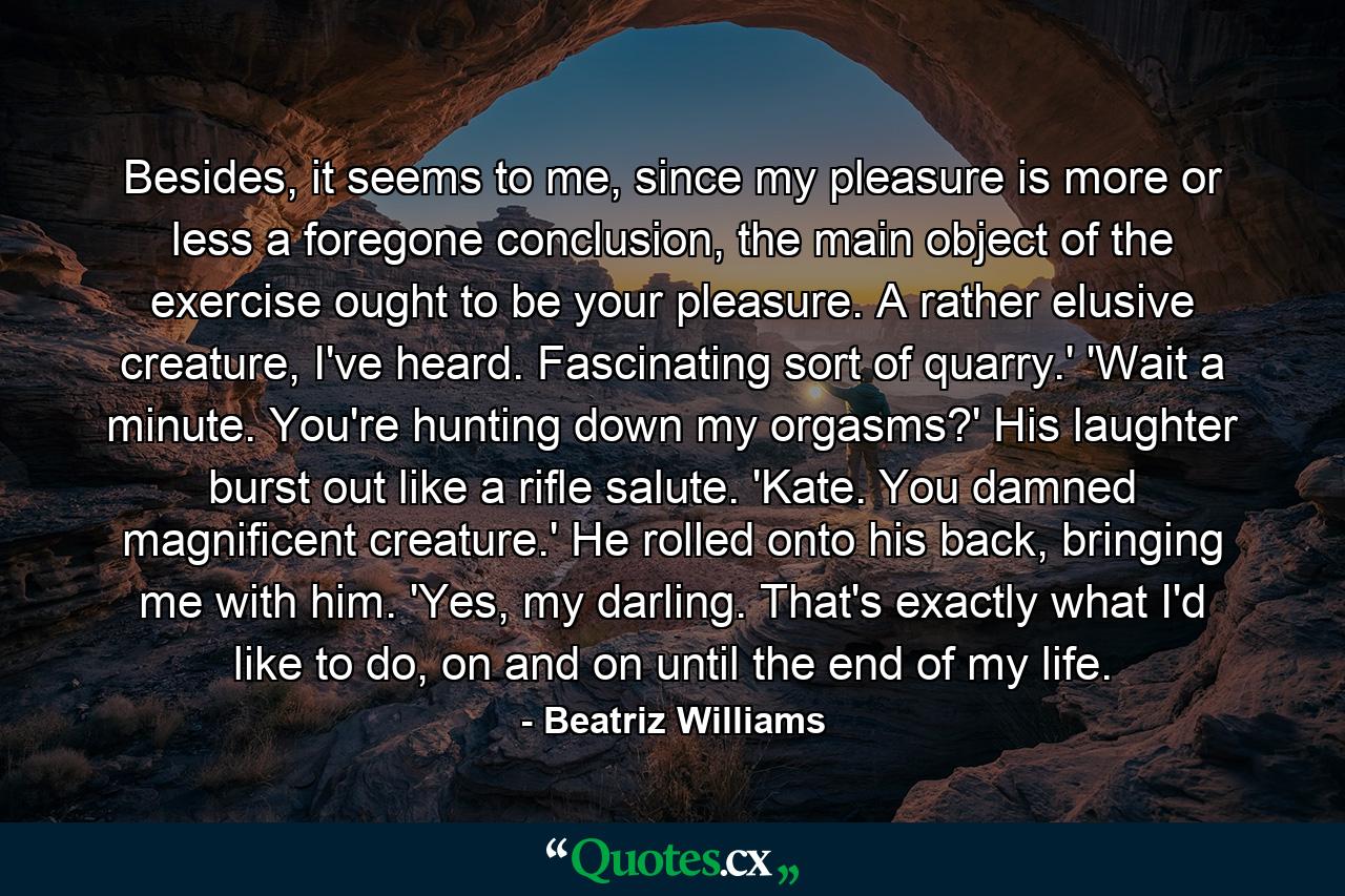 Besides, it seems to me, since my pleasure is more or less a foregone conclusion, the main object of the exercise ought to be your pleasure. A rather elusive creature, I've heard. Fascinating sort of quarry.' 'Wait a minute. You're hunting down my orgasms?' His laughter burst out like a rifle salute. 'Kate. You damned magnificent creature.' He rolled onto his back, bringing me with him. 'Yes, my darling. That's exactly what I'd like to do, on and on until the end of my life. - Quote by Beatriz Williams