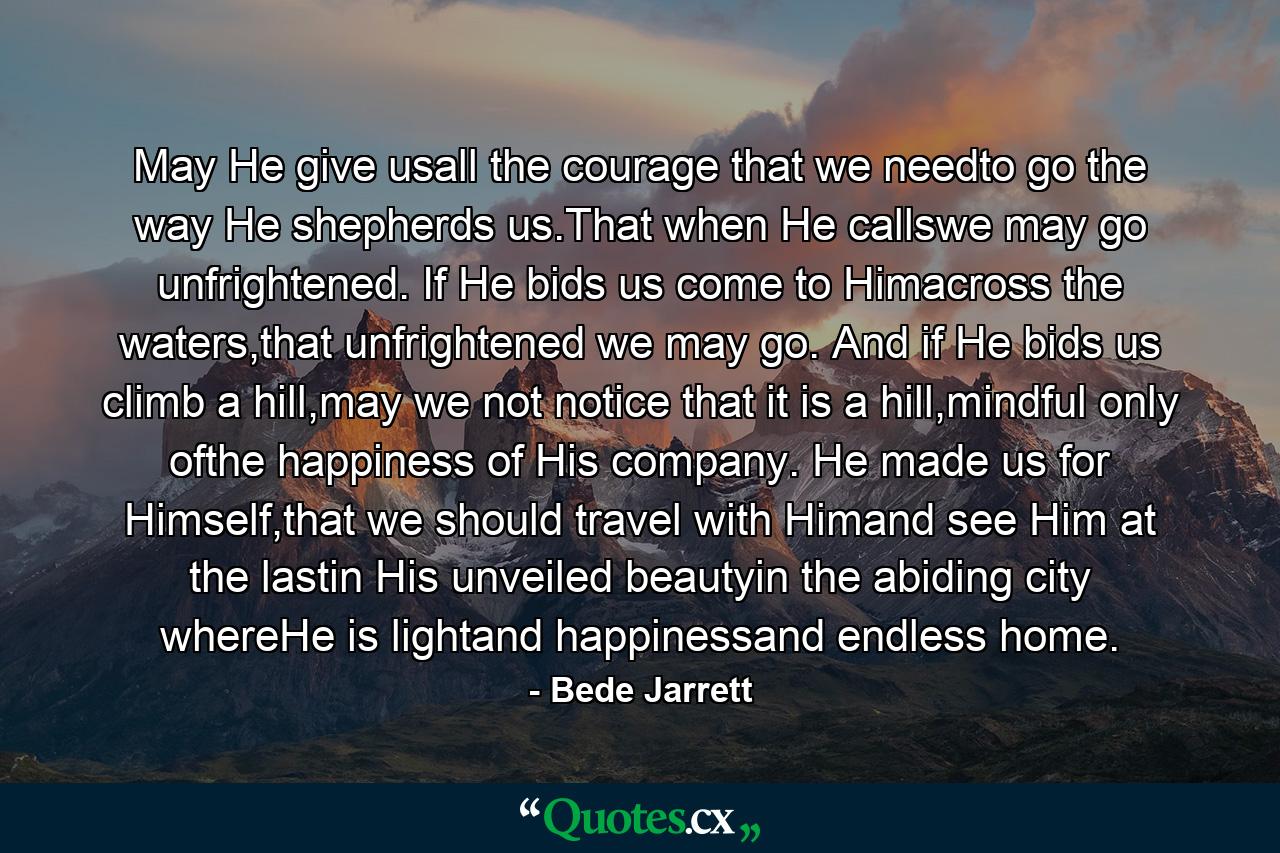 May He give usall the courage that we needto go the way He shepherds us.That when He callswe may go unfrightened. If He bids us come to Himacross the waters,that unfrightened we may go. And if He bids us climb a hill,may we not notice that it is a hill,mindful only ofthe happiness of His company. He made us for Himself,that we should travel with Himand see Him at the lastin His unveiled beautyin the abiding city whereHe is lightand happinessand endless home. - Quote by Bede Jarrett