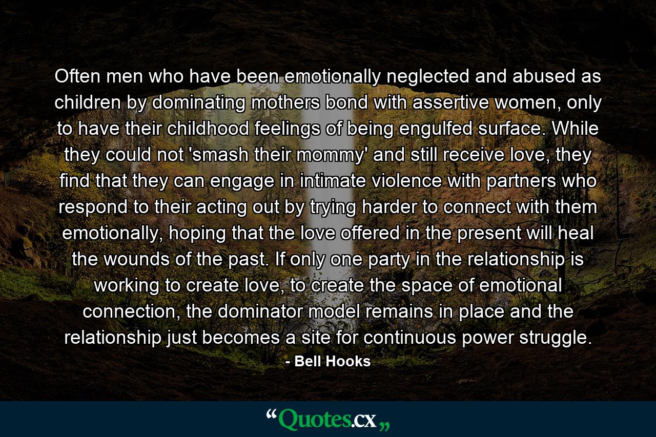 Often men who have been emotionally neglected and abused as children by dominating mothers bond with assertive women, only to have their childhood feelings of being engulfed surface. While they could not 'smash their mommy' and still receive love, they find that they can engage in intimate violence with partners who respond to their acting out by trying harder to connect with them emotionally, hoping that the love offered in the present will heal the wounds of the past. If only one party in the relationship is working to create love, to create the space of emotional connection, the dominator model remains in place and the relationship just becomes a site for continuous power struggle. - Quote by Bell Hooks