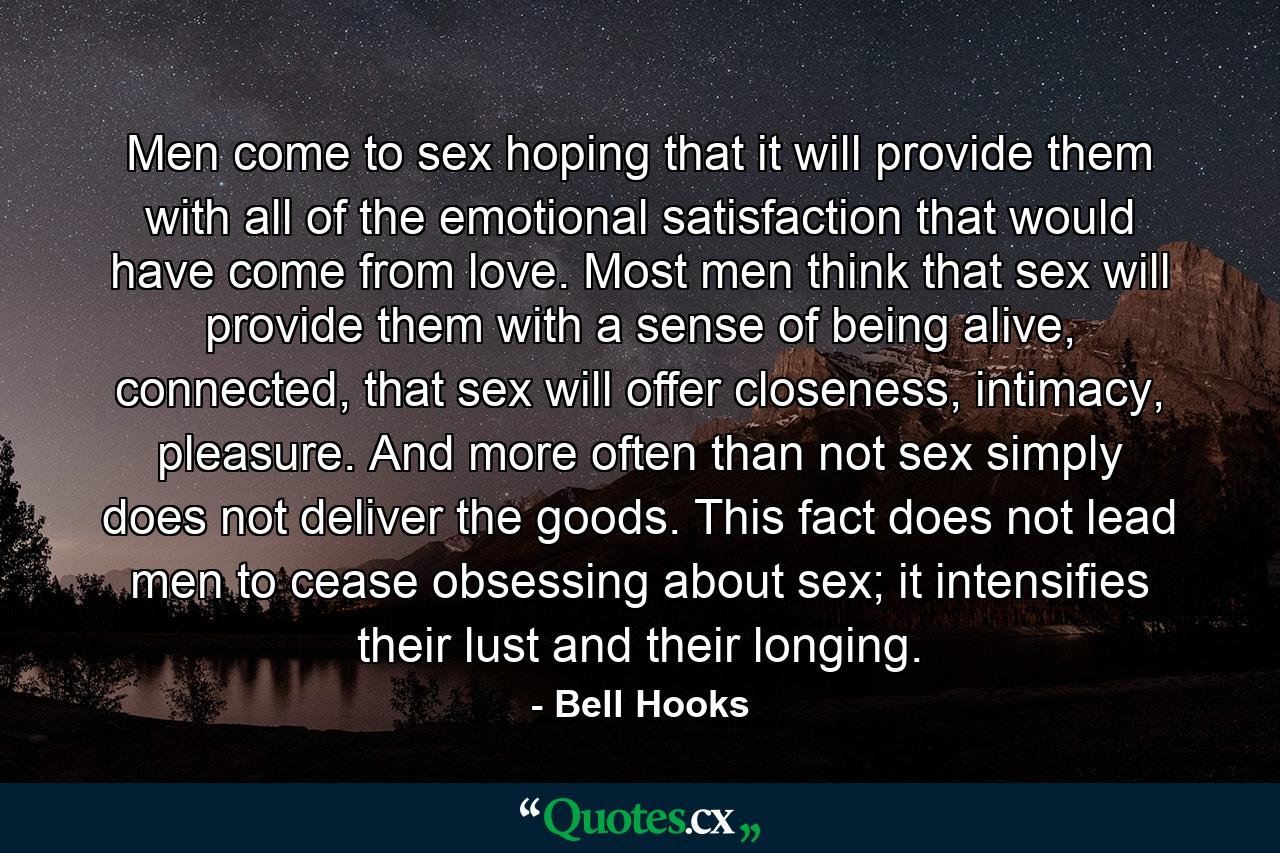 Men come to sex hoping that it will provide them with all of the emotional satisfaction that would have come from love. Most men think that sex will provide them with a sense of being alive, connected, that sex will offer closeness, intimacy, pleasure. And more often than not sex simply does not deliver the goods. This fact does not lead men to cease obsessing about sex; it intensifies their lust and their longing. - Quote by Bell Hooks