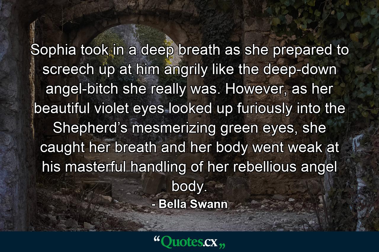 Sophia took in a deep breath as she prepared to screech up at him angrily like the deep-down angel-bitch she really was. However, as her beautiful violet eyes looked up furiously into the Shepherd’s mesmerizing green eyes, she caught her breath and her body went weak at his masterful handling of her rebellious angel body. - Quote by Bella Swann