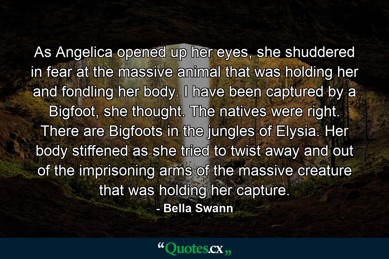 As Angelica opened up her eyes, she shuddered in fear at the massive animal that was holding her and fondling her body. I have been captured by a Bigfoot, she thought. The natives were right. There are Bigfoots in the jungles of Elysia. Her body stiffened as she tried to twist away and out of the imprisoning arms of the massive creature that was holding her capture. - Quote by Bella Swann