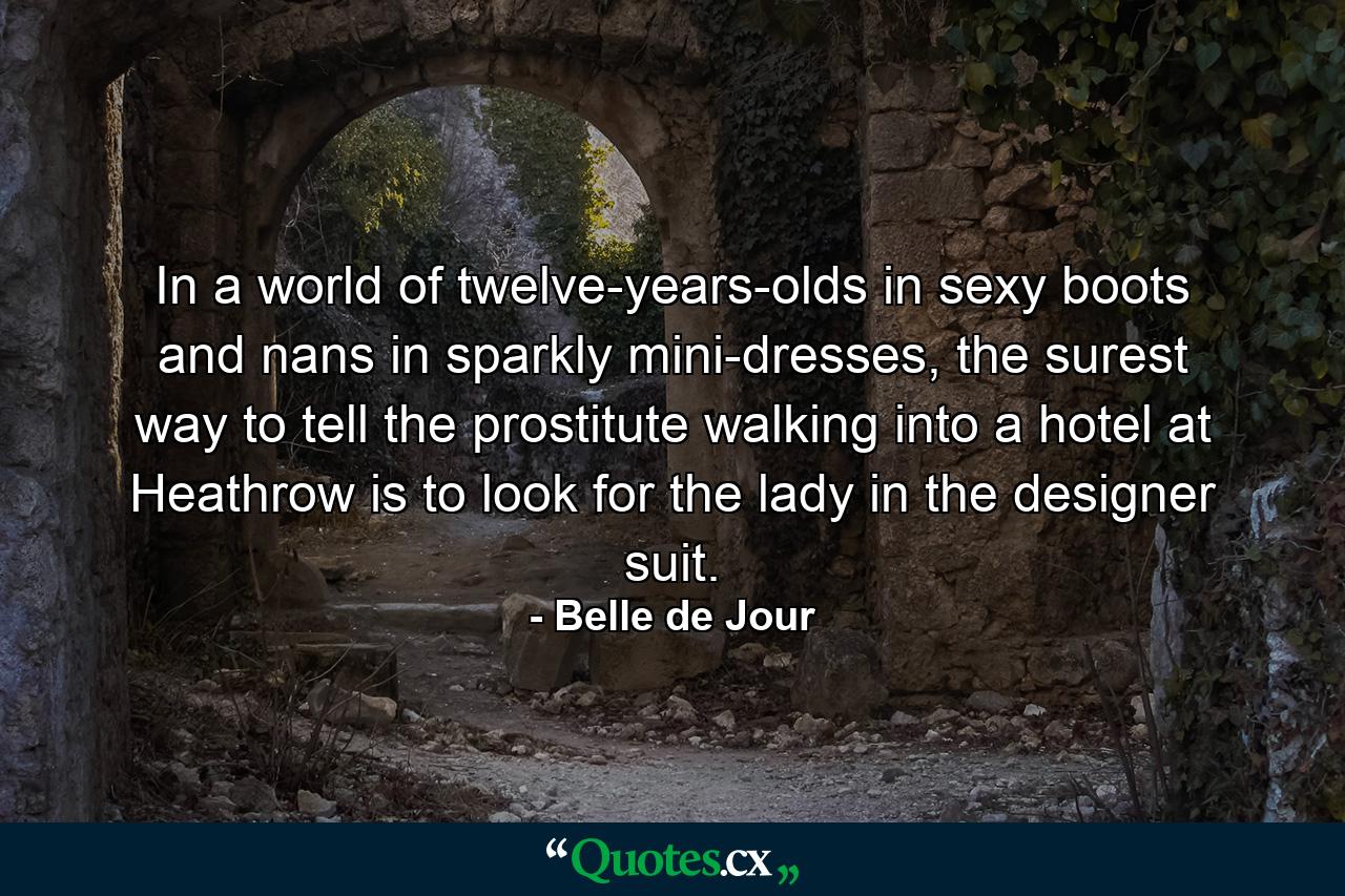 In a world of twelve-years-olds in sexy boots and nans in sparkly mini-dresses, the surest way to tell the prostitute walking into a hotel at Heathrow is to look for the lady in the designer suit. - Quote by Belle de Jour