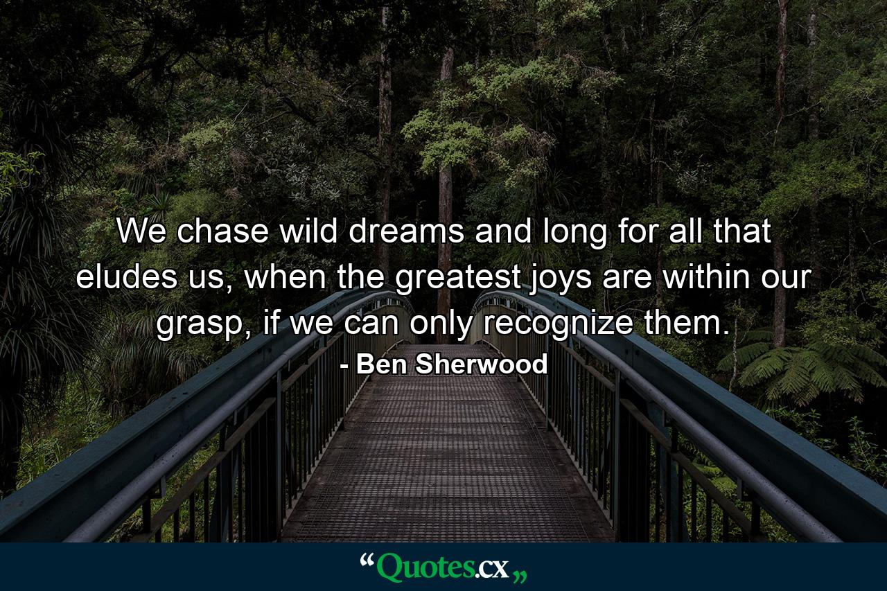 We chase wild dreams and long for all that eludes us, when the greatest joys are within our grasp, if we can only recognize them. - Quote by Ben Sherwood