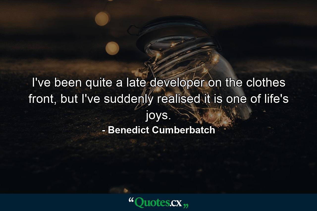 I've been quite a late developer on the clothes front, but I've suddenly realised it is one of life's joys. - Quote by Benedict Cumberbatch