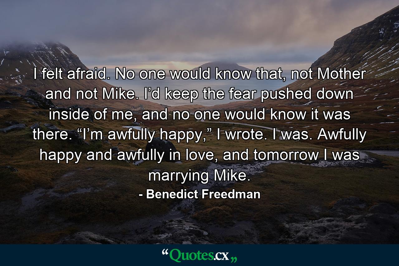 I felt afraid. No one would know that, not Mother and not Mike. I’d keep the fear pushed down inside of me, and no one would know it was there. “I’m awfully happy,” I wrote. I was. Awfully happy and awfully in love, and tomorrow I was marrying Mike. - Quote by Benedict Freedman