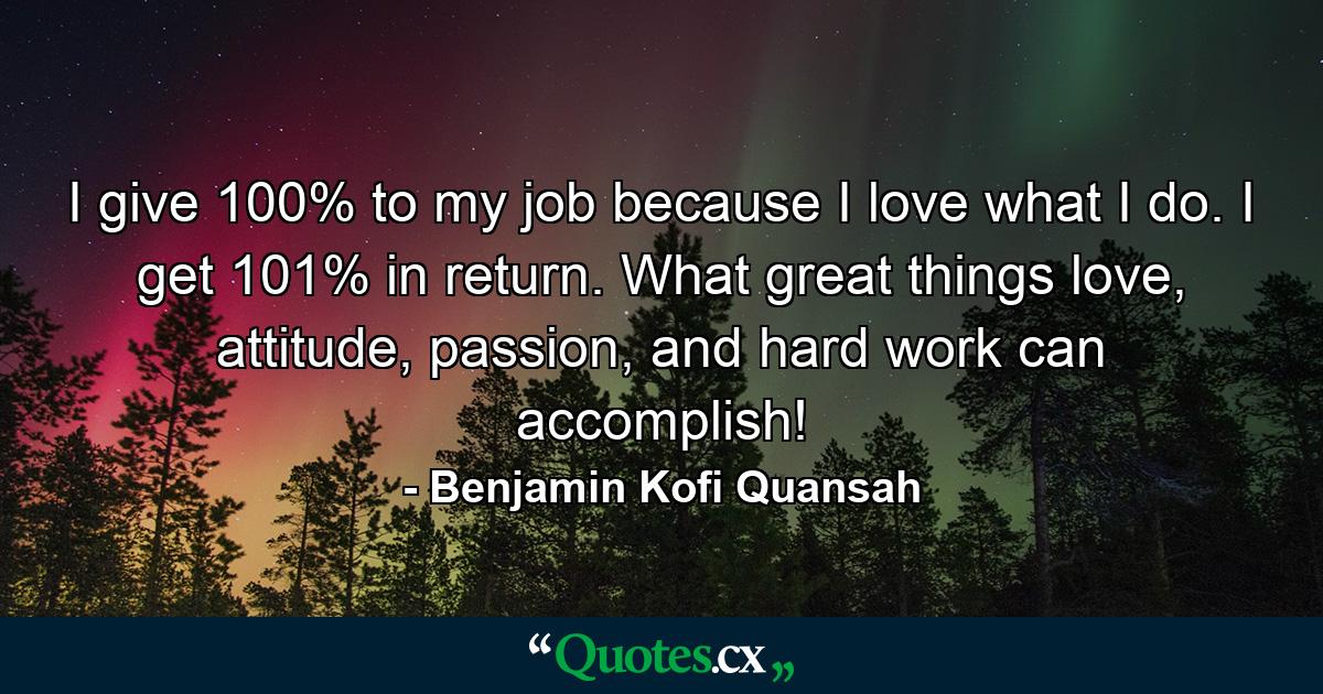 I give 100% to my job because I love what I do. I get 101% in return. What great things love, attitude, passion, and hard work can accomplish! - Quote by Benjamin Kofi Quansah