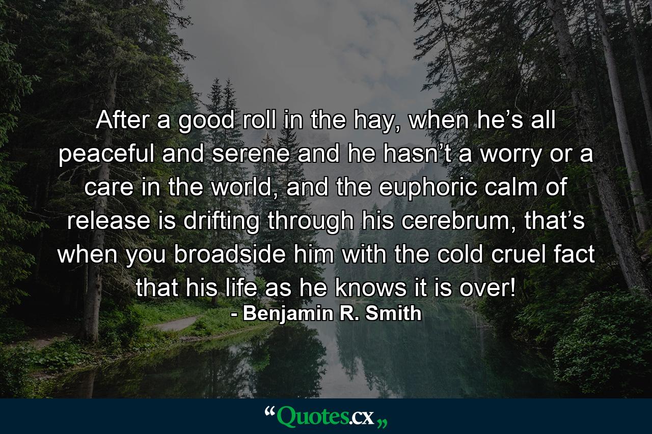 After a good roll in the hay, when he’s all peaceful and serene and he hasn’t a worry or a care in the world, and the euphoric calm of release is drifting through his cerebrum, that’s when you broadside him with the cold cruel fact that his life as he knows it is over! - Quote by Benjamin R. Smith