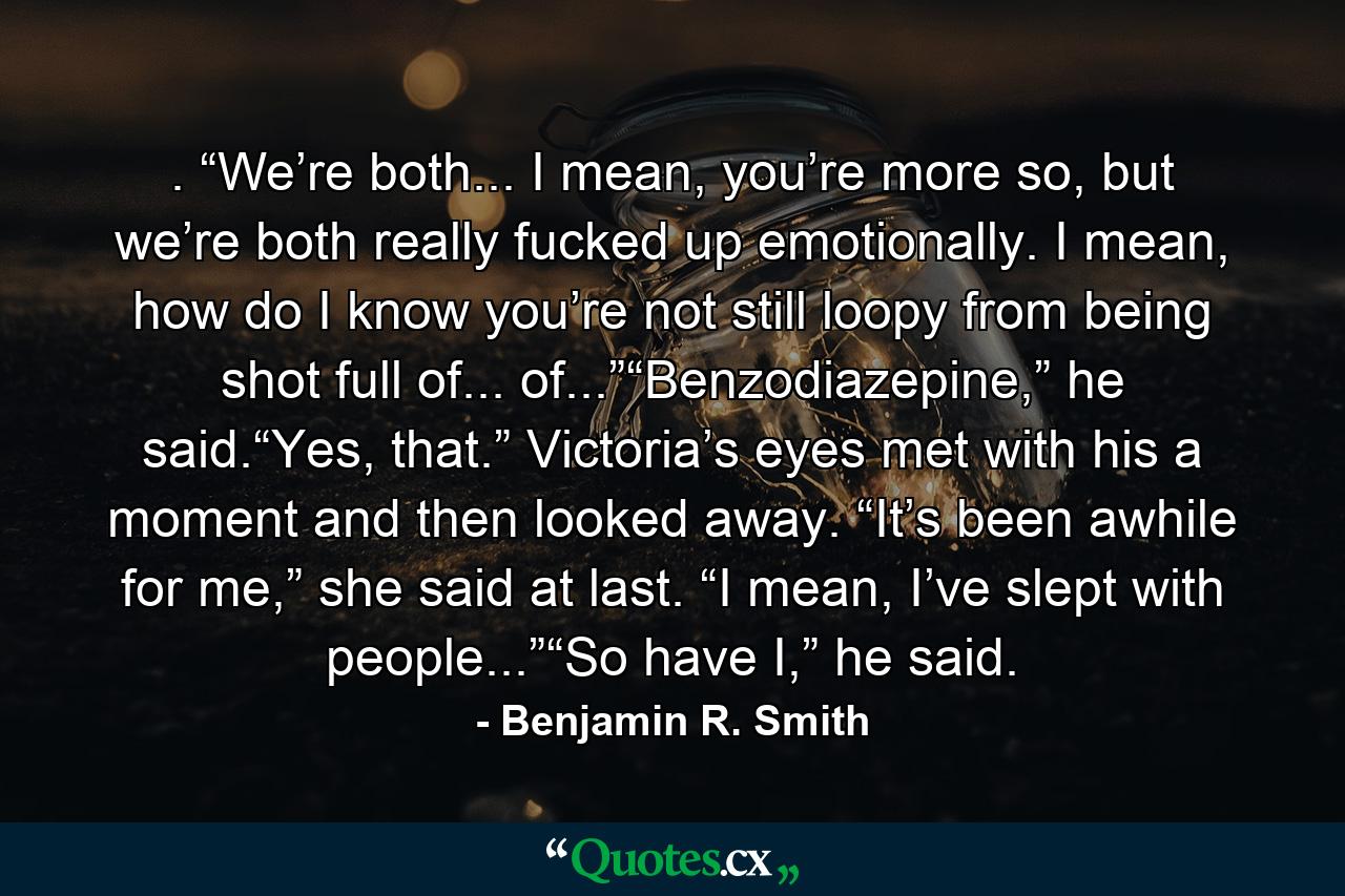 . “We’re both... I mean, you’re more so, but we’re both really fucked up emotionally. I mean, how do I know you’re not still loopy from being shot full of... of...”“Benzodiazepine,” he said.“Yes, that.” Victoria’s eyes met with his a moment and then looked away. “It’s been awhile for me,” she said at last. “I mean, I’ve slept with people...”“So have I,” he said. - Quote by Benjamin R. Smith