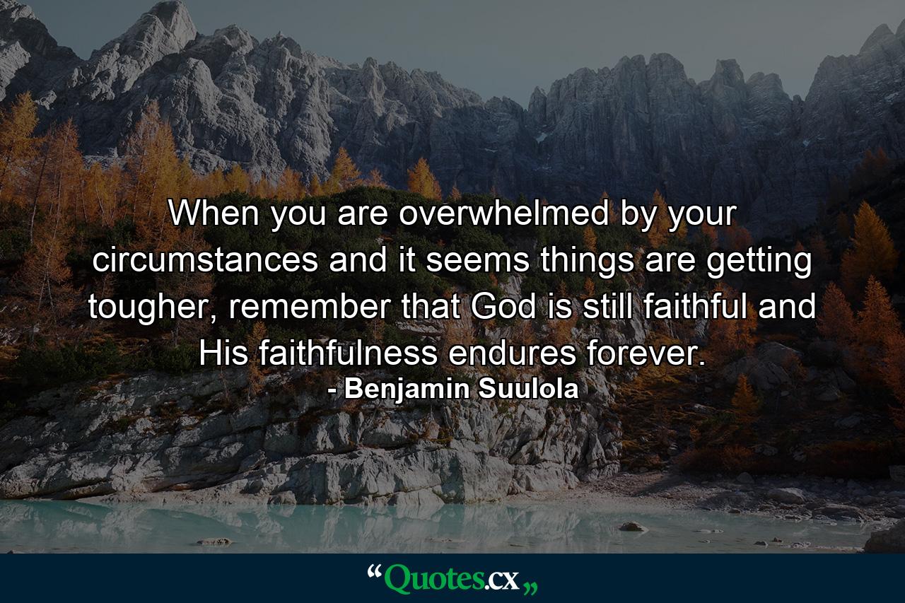 When you are overwhelmed by your circumstances and it seems things are getting tougher, remember that God is still faithful and His faithfulness endures forever. - Quote by Benjamin Suulola