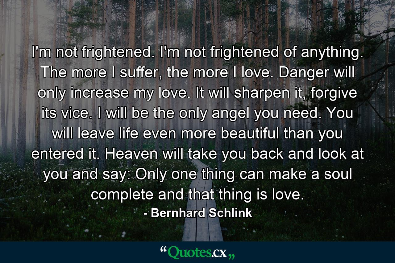 I'm not frightened. I'm not frightened of anything. The more I suffer, the more I love. Danger will only increase my love. It will sharpen it, forgive its vice. I will be the only angel you need. You will leave life even more beautiful than you entered it. Heaven will take you back and look at you and say: Only one thing can make a soul complete and that thing is love. - Quote by Bernhard Schlink